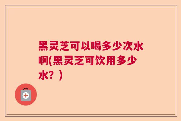 黑灵芝可以喝多少次水啊(黑灵芝可饮用多少水?) 黑灵芝可以喝多少次水啊(黑灵芝可饮用多少水?)