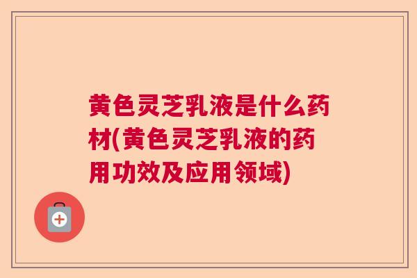 黄色灵芝乳液是什么药材(黄色灵芝乳液的药用功效及应用领域) 黄色灵芝乳液是什么药材(黄色灵芝乳液的药用功效及应用领域)