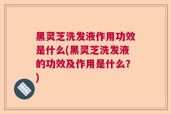 黑灵芝洗发液作用功效是什么(黑灵芝洗发液的功效及作用是什么？)
