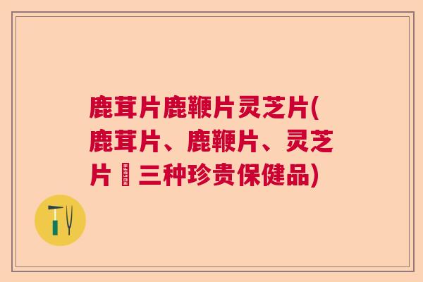 鹿茸片鹿鞭片灵芝片(鹿茸片、鹿鞭片、灵芝片–三种珍贵保健品) 鹿茸片鹿鞭片灵芝片(鹿茸片、鹿鞭片、灵芝片–三种珍贵保健品)
