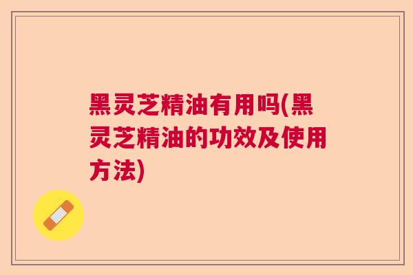 黑灵芝精油有用吗(黑灵芝精油的功效及使用方法) 黑灵芝精油有用吗(黑灵芝精油的功效及使用方法)