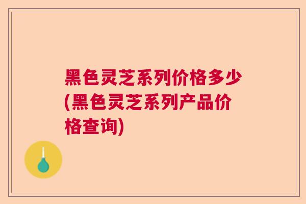 黑色灵芝系列价格多少(黑色灵芝系列产品价格查询) 黑色灵芝系列价格多少(黑色灵芝系列产品价格查询)