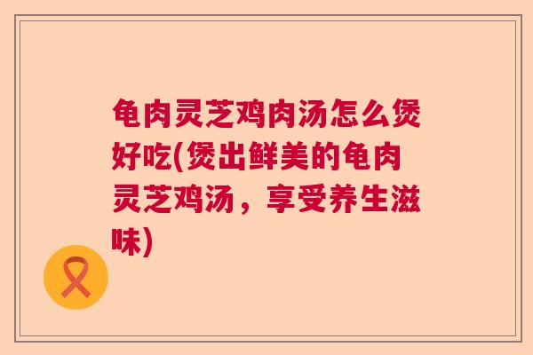龟肉灵芝鸡肉汤怎么煲好吃(煲出鲜美的龟肉灵芝鸡汤,享受养生滋味) 龟肉灵芝鸡肉汤怎么煲好吃(煲出鲜美的龟肉灵芝鸡汤,享受养生滋味)