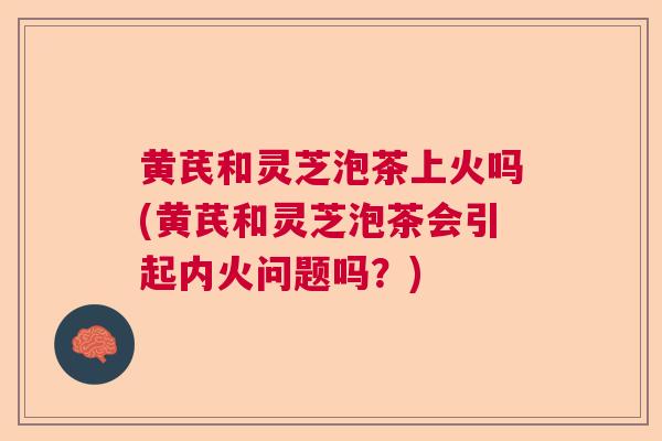黄芪和灵芝泡茶上火吗(黄芪和灵芝泡茶会引起内火问题吗?) 黄芪和灵芝泡茶上火吗(黄芪和灵芝泡茶会引起内火问题吗?)