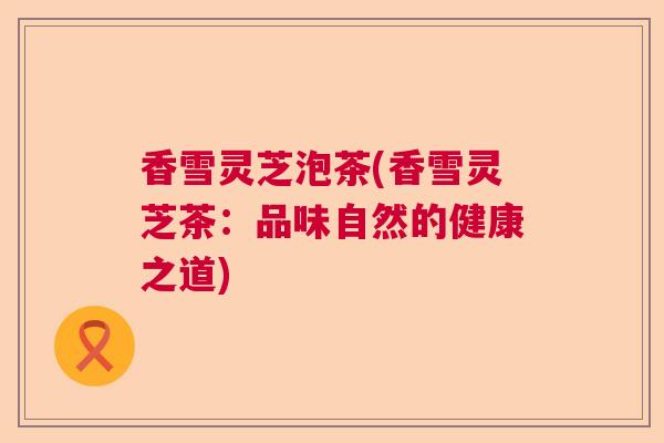 香雪灵芝泡茶(香雪灵芝茶：品味自然的健康之道)