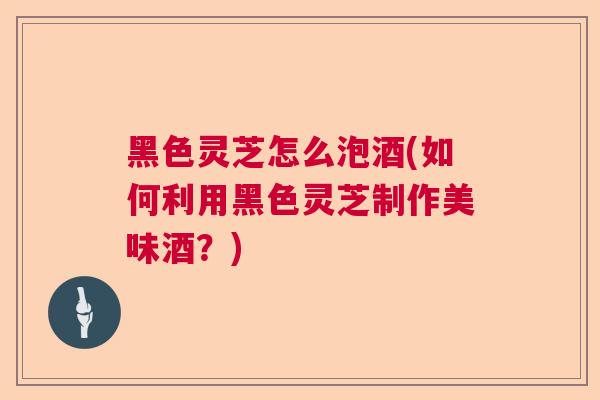 黑色灵芝怎么泡酒(如何利用黑色灵芝制作美味酒?) 黑色灵芝怎么泡酒(如何利用黑色灵芝制作美味酒?)