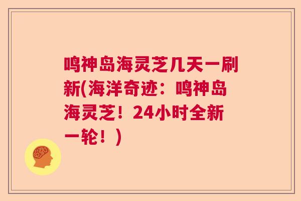 鸣神岛海灵芝几天一刷新(海洋奇迹:鸣神岛海灵芝!24小时全新一轮!) 鸣神岛海灵芝几天一刷新(海洋奇迹:鸣神岛海灵芝!24小时全新一轮!)