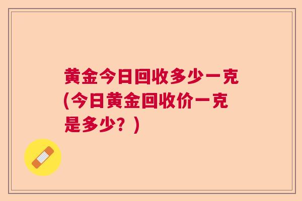 黄金今日回收多少一克(今日黄金回收价一克是多少?) 黄金今日回收多少一克(今日黄金回收价一克是多少?)