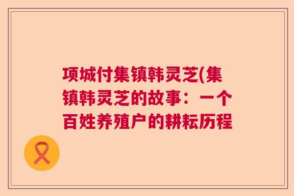 项城付集镇韩灵芝(集镇韩灵芝的故事:一个百姓养殖户的耕耘历程 项城付集镇韩灵芝(集镇韩灵芝的故事:一个百姓养殖户的耕耘历程
