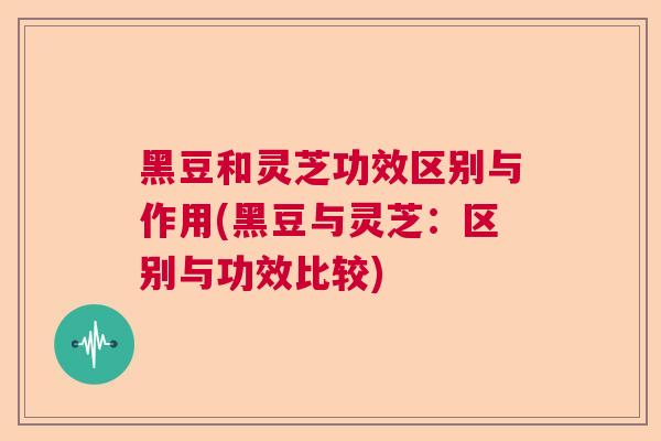 黑豆和灵芝功效区别与作用(黑豆与灵芝:区别与功效比较) 黑豆和灵芝功效区别与作用(黑豆与灵芝:区别与功效比较)