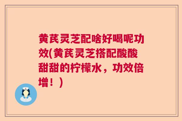 黄芪灵芝配啥好喝呢功效(黄芪灵芝搭配酸酸甜甜的柠檬水,功效倍增!) 黄芪灵芝配啥好喝呢功效(黄芪灵芝搭配酸酸甜甜的柠檬水,功效倍增!)