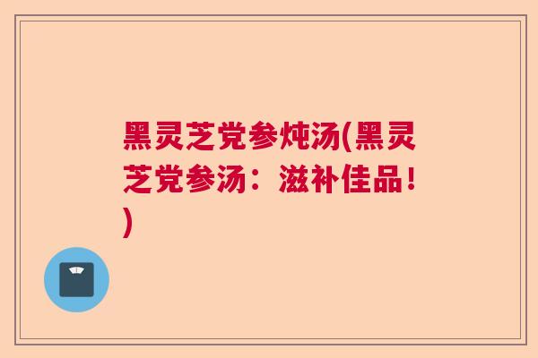 黑灵芝党参炖汤(黑灵芝党参汤:滋补佳品!) 黑灵芝党参炖汤(黑灵芝党参汤:滋补佳品!)