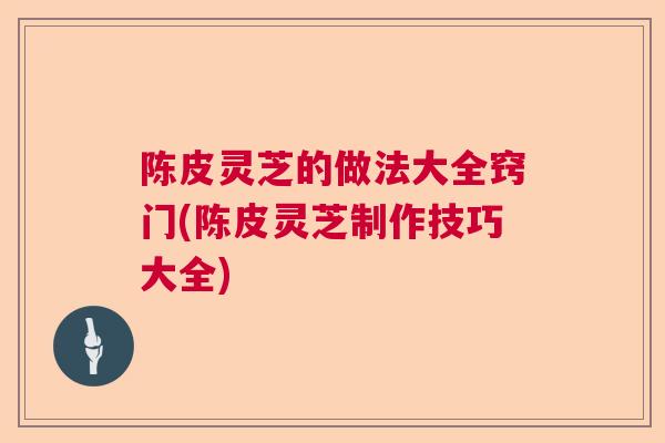陈皮灵芝的做法大全窍门(陈皮灵芝制作技巧大全) 陈皮灵芝的做法大全窍门(陈皮灵芝制作技巧大全)