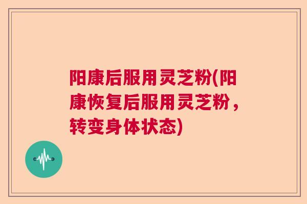 阳康后服用灵芝粉(阳康恢复后服用灵芝粉,转变身体状态) 阳康后服用灵芝粉(阳康恢复后服用灵芝粉,转变身体状态)