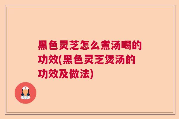 黑色灵芝怎么煮汤喝的功效(黑色灵芝煲汤的功效及做法) 黑色灵芝怎么煮汤喝的功效(黑色灵芝煲汤的功效及做法)