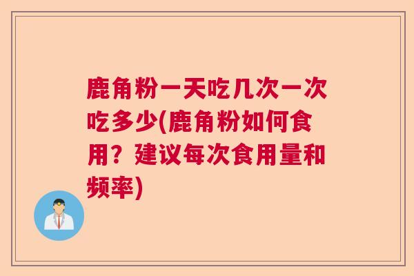 鹿角粉一天吃几次一次吃多少(鹿角粉如何食用?建议每次食用量和频率) 鹿角粉一天吃几次一次吃多少(鹿角粉如何食用?建议每次食用量和频率)