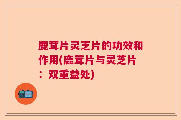 鹿茸片灵芝片的功效和作用(鹿茸片与灵芝片:双重益处) 鹿茸片灵芝片的功效和作用(鹿茸片与灵芝片:双重益处)