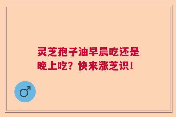 灵芝孢子油早晨吃还是晚上吃?快来涨芝识! 灵芝孢子油早晨吃还是晚上吃?快来涨芝识!