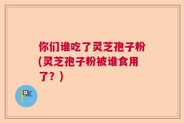 你们谁吃了灵芝孢子粉(灵芝孢子粉被谁食用了?) 你们谁吃了灵芝孢子粉(灵芝孢子粉被谁食用了?)