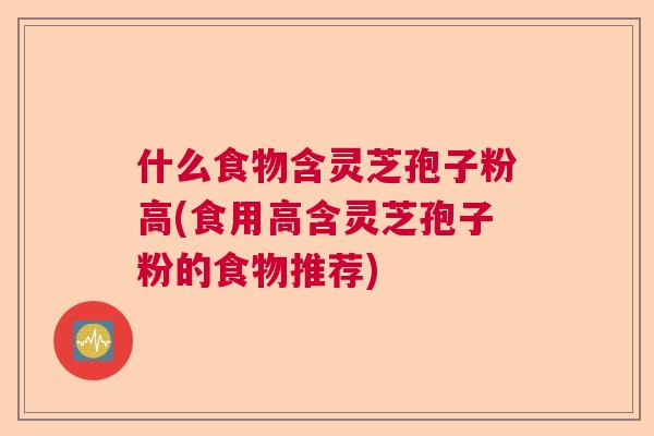 什么食物含灵芝孢子粉高(食用高含灵芝孢子粉的食物推荐) 什么食物含灵芝孢子粉高(食用高含灵芝孢子粉的食物推荐)