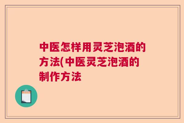 中医怎样用灵芝泡酒的方法(中医灵芝泡酒的制作方法 中医怎样用灵芝泡酒的方法(中医灵芝泡酒的制作方法