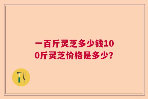 一百斤灵芝多少钱100斤灵芝价格是多少? 一百斤灵芝多少钱100斤灵芝价格是多少?