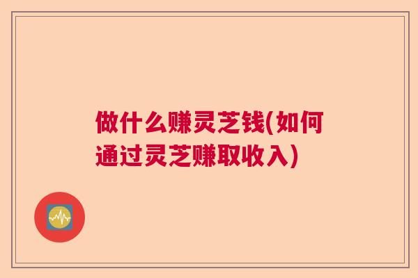 做什么赚灵芝钱(如何通过灵芝赚取收入) 做什么赚灵芝钱(如何通过灵芝赚取收入)