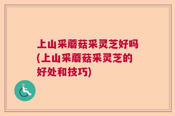 上山采蘑菇采灵芝好吗(上山采蘑菇采灵芝的好处和技巧) 上山采蘑菇采灵芝好吗(上山采蘑菇采灵芝的好处和技巧)