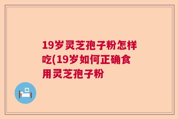 19岁灵芝孢子粉怎样吃(19岁如何正确食用灵芝孢子粉 19岁灵芝孢子粉怎样吃(19岁如何正确食用灵芝孢子粉