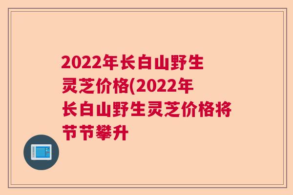 2022年长白山野生灵芝价格(2022年长白山野生灵芝价格将节节攀升 2022年长白山野生灵芝价格(2022年长白山野生灵芝价格将节节攀升