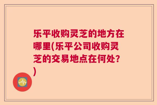 乐平收购灵芝的地方在哪里(乐平公司收购灵芝的交易地点在何处?) 乐平收购灵芝的地方在哪里(乐平公司收购灵芝的交易地点在何处?)