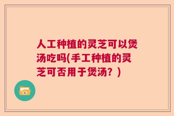 人工种植的灵芝可以煲汤吃吗(手工种植的灵芝可否用于煲汤?) 人工种植的灵芝可以煲汤吃吗(手工种植的灵芝可否用于煲汤?)