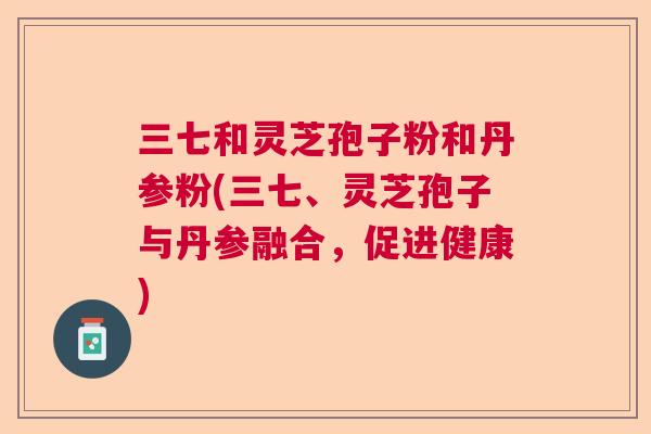 三七和灵芝孢子粉和丹参粉(三七、灵芝孢子与丹参融合,促进健康) 三七和灵芝孢子粉和丹参粉(三七、灵芝孢子与丹参融合,促进健康)
