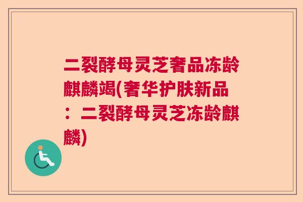 二裂酵母灵芝奢品冻龄麒麟竭(奢华护肤新品:二裂酵母灵芝冻龄麒麟) 二裂酵母灵芝奢品冻龄麒麟竭(奢华护肤新品:二裂酵母灵芝冻龄麒麟)