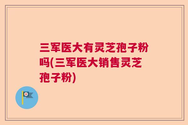 三军医大有灵芝孢子粉吗(三军医大销售灵芝孢子粉) 三军医大有灵芝孢子粉吗(三军医大销售灵芝孢子粉)