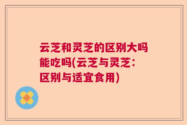 云芝和灵芝的区别大吗能吃吗(云芝与灵芝:区别与适宜食用) 云芝和灵芝的区别大吗能吃吗(云芝与灵芝:区别与适宜食用)