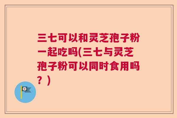 三七可以和灵芝孢子粉一起吃吗(三七与灵芝孢子粉可以同时食用吗?) 三七可以和灵芝孢子粉一起吃吗(三七与灵芝孢子粉可以同时食用吗?)