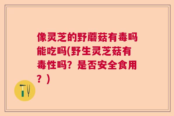 像灵芝的野蘑菇有毒吗能吃吗(野生灵芝菇有毒性吗?是否安全食用?) 像灵芝的野蘑菇有毒吗能吃吗(野生灵芝菇有毒性吗?是否安全食用?)