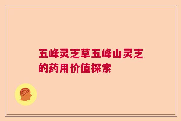 五峰灵芝草五峰山灵芝的药用价值探索 五峰灵芝草五峰山灵芝的药用价值探索