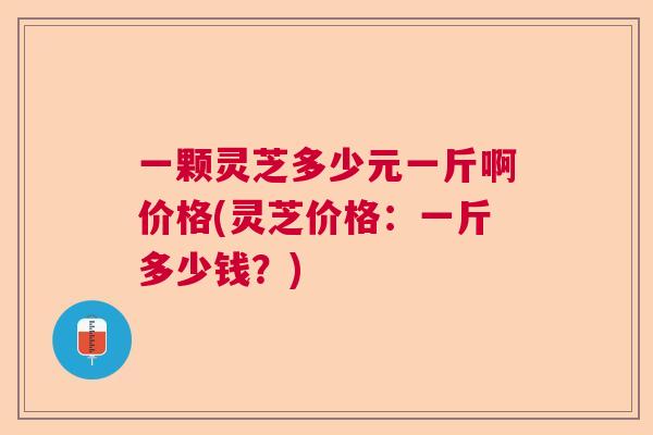 一颗灵芝多少元一斤啊价格(灵芝价格:一斤多少钱?) 一颗灵芝多少元一斤啊价格(灵芝价格:一斤多少钱?)