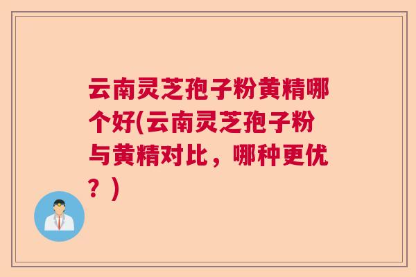 云南灵芝孢子粉黄精哪个好(云南灵芝孢子粉与黄精对比,哪种更优?) 云南灵芝孢子粉黄精哪个好(云南灵芝孢子粉与黄精对比,哪种更优?)