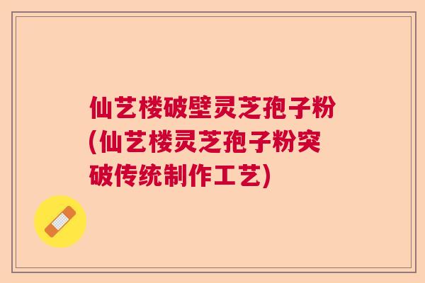 仙艺楼破壁灵芝孢子粉(仙艺楼灵芝孢子粉突破传统制作工艺) 仙艺楼破壁灵芝孢子粉(仙艺楼灵芝孢子粉突破传统制作工艺)