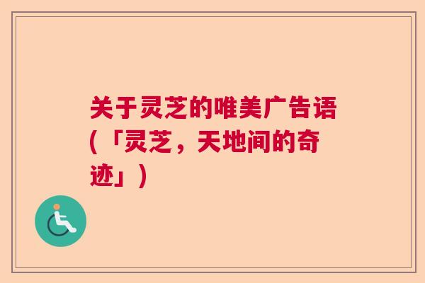 关于灵芝的唯美广告语(「灵芝,天地间的奇迹」) 关于灵芝的唯美广告语(「灵芝,天地间的奇迹」)