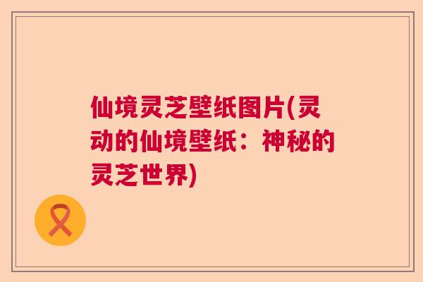仙境灵芝壁纸图片(灵动的仙境壁纸:神秘的灵芝世界) 仙境灵芝壁纸图片(灵动的仙境壁纸:神秘的灵芝世界)