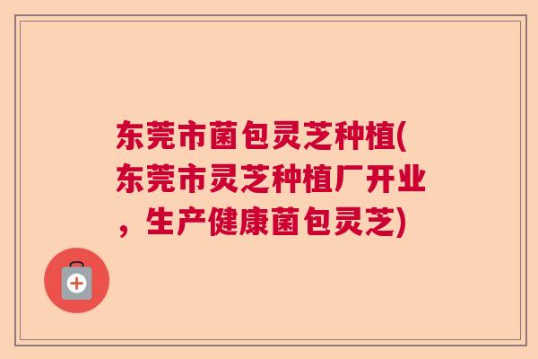 东莞市菌包灵芝种植(东莞市灵芝种植厂开业,生产健康菌包灵芝) 东莞市菌包灵芝种植(东莞市灵芝种植厂开业,生产健康菌包灵芝)