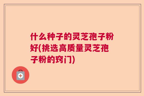 什么种子的灵芝孢子粉好(挑选高质量灵芝孢子粉的窍门) 什么种子的灵芝孢子粉好(挑选高质量灵芝孢子粉的窍门)