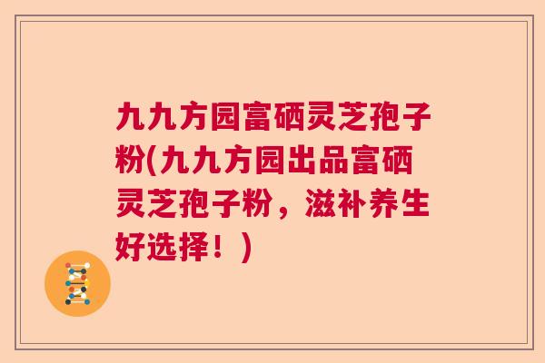 九九方园富硒灵芝孢子粉(九九方园出品富硒灵芝孢子粉,滋补养生好选择!) 九九方园富硒灵芝孢子粉(九九方园出品富硒灵芝孢子粉,滋补养生好选择!)