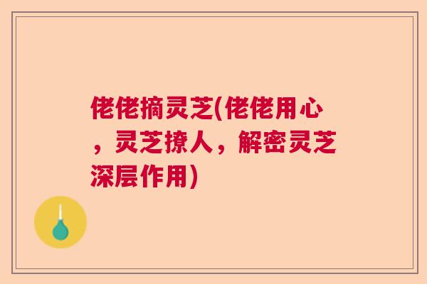 佬佬摘灵芝(佬佬用心,灵芝撩人,解密灵芝深层作用) 佬佬摘灵芝(佬佬用心,灵芝撩人,解密灵芝深层作用)