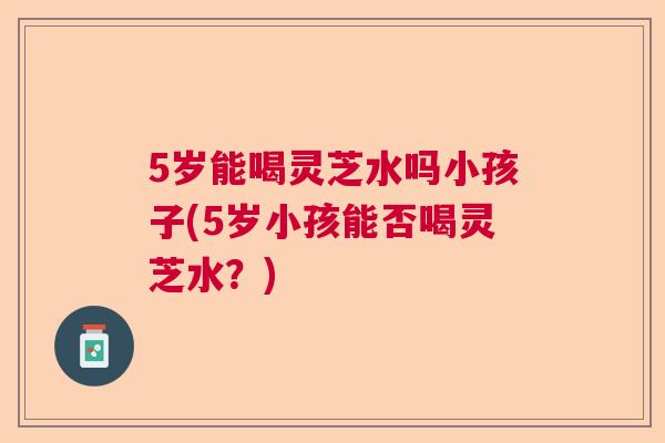 5岁能喝灵芝水吗小孩子(5岁小孩能否喝灵芝水?) 5岁能喝灵芝水吗小孩子(5岁小孩能否喝灵芝水?)