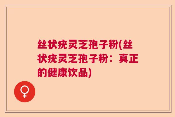丝状疣灵芝孢子粉(丝状疣灵芝孢子粉:真正的健康饮品) 丝状疣灵芝孢子粉(丝状疣灵芝孢子粉:真正的健康饮品)
